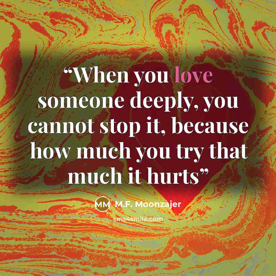 “When you love someone deeply, you cannot stop it, because how much you try that much it hurts” quote by M.F. Moonzajer