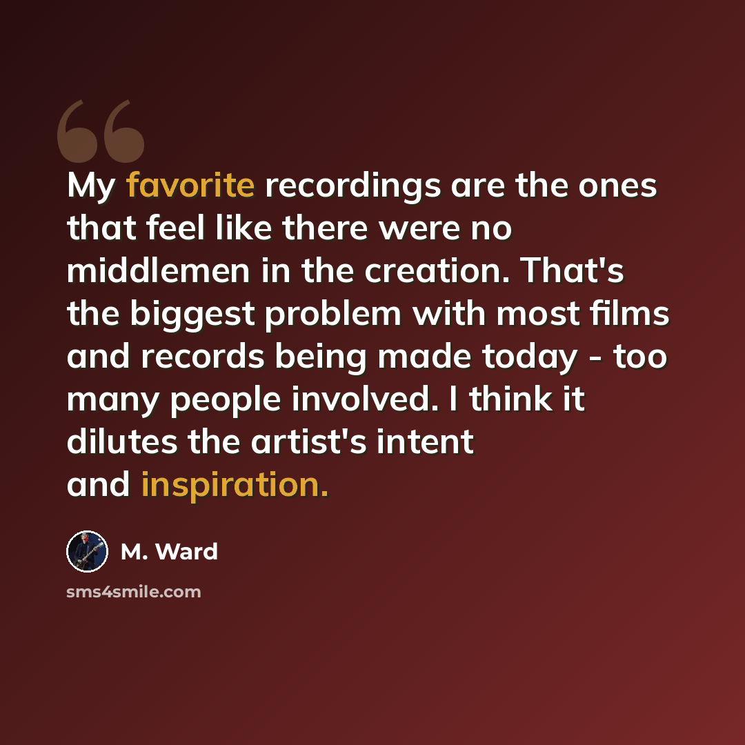 “My favorite recordings are the ones that feel like there were no middlemen in the creation. That's the biggest problem with most films and records being made today - too many people involved. I think it dilutes the artist's intent and inspiration.” quote by M. Ward