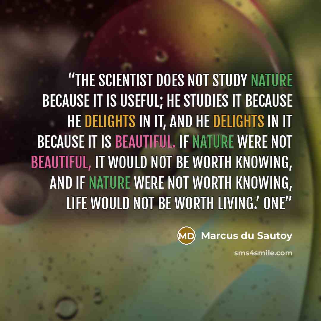“The scientist does not study Nature because it is useful; he studies it because he delights in it, and he delights in it because it is beautiful. If Nature were not beautiful, it would not be worth knowing, and if Nature were not worth knowing, life would not be worth living.’ One” quote by Marcus du Sautoy
