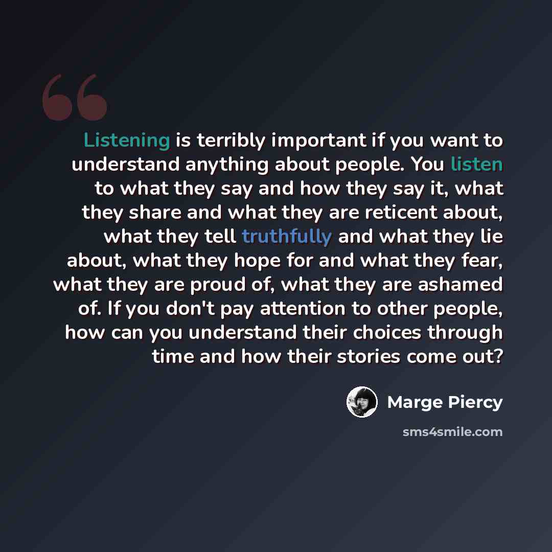 “Listening is terribly important if you want to understand anything about people. You listen to what they say and how they say it, what they share and what they are reticent about, what they tell truthfully and what they lie about, what they hope for and what they fear, what they are proud of, what…” quote by Marge Piercy