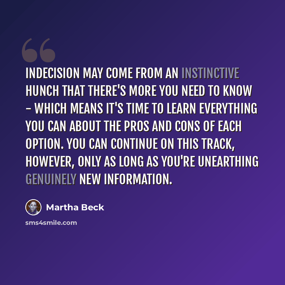“Indecision may come from an instinctive hunch that there's more you need to know - which means it's time to learn everything you can about the pros and cons of each option. You can continue on this track, however, only as long as you're unearthing genuinely new information.” quote by Martha Beck