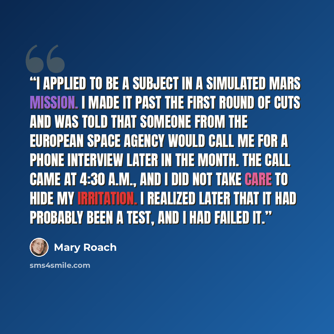 “I applied to be a subject in a simulated Mars mission. I made it past the first round of cuts and was told that someone from the European Space Agency would call me for a phone interview later in the month. The call came at 4:30 A.M., and I did not take care to hide my irritation. I realized later…” quote by Mary Roach