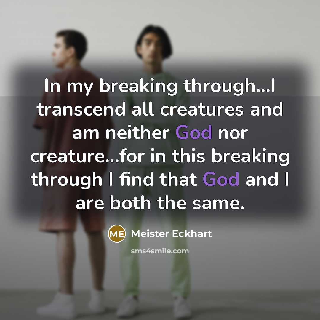 “In my breaking through...I transcend all creatures and am neither God nor creature...for in this breaking through I find that God and I are both the same.” quote by Meister Eckhart