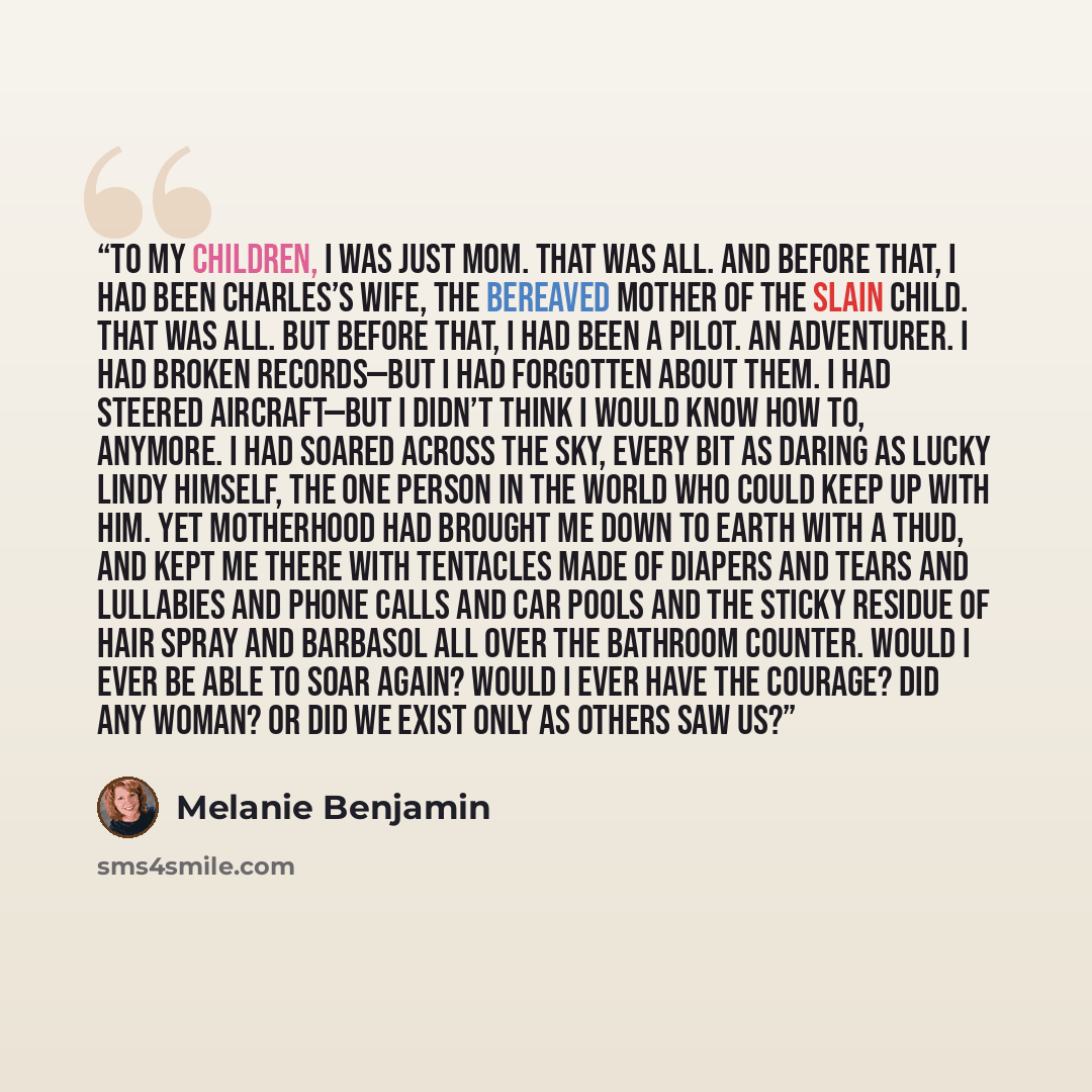 “To my children, I was just Mom. That was all. And before that, I had been Charles’s wife, the bereaved mother of the slain child. That was all. But before that, I had been a pilot. An adventurer. I had broken records—but I had forgotten about them. I had steered aircraft—but I didn’t think I would…” quote by Melanie Benjamin