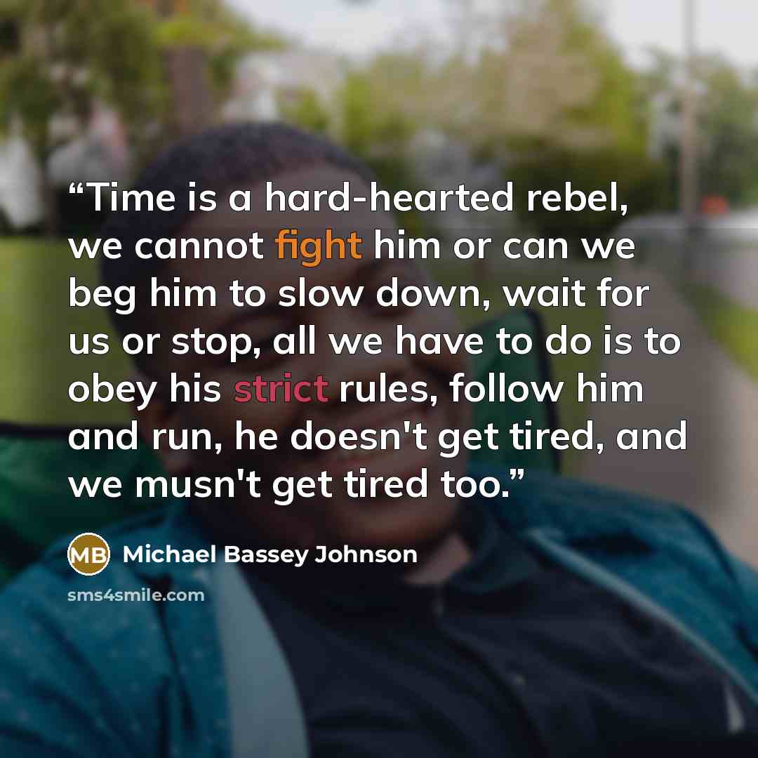 “Time is a hard-hearted rebel, we cannot fight him or can we beg him to slow down, wait for us or stop, all we have to do is to obey his strict rules, follow him and run, he doesn't get tired, and we musn't get tired too.” quote by Michael Bassey Johnson