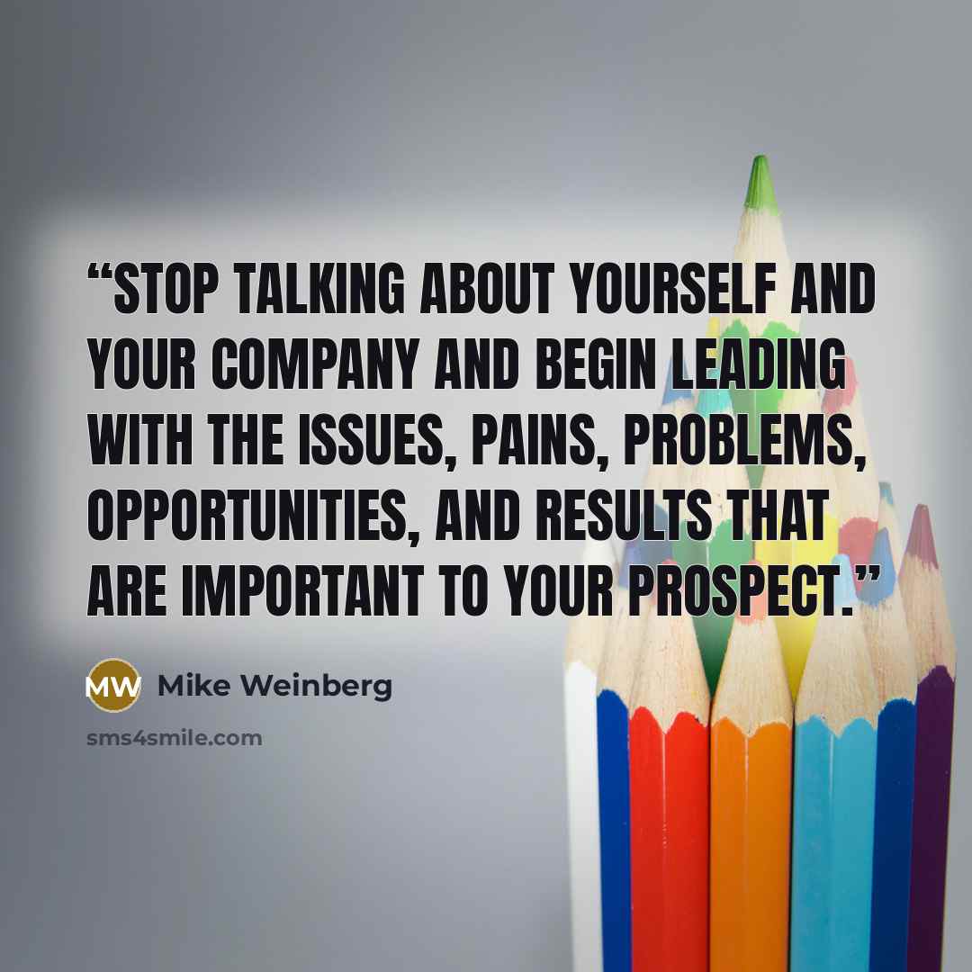 “Stop talking about yourself and your company and begin leading with the issues, pains, problems, opportunities, and results that are important to your prospect.” quote by Mike Weinberg