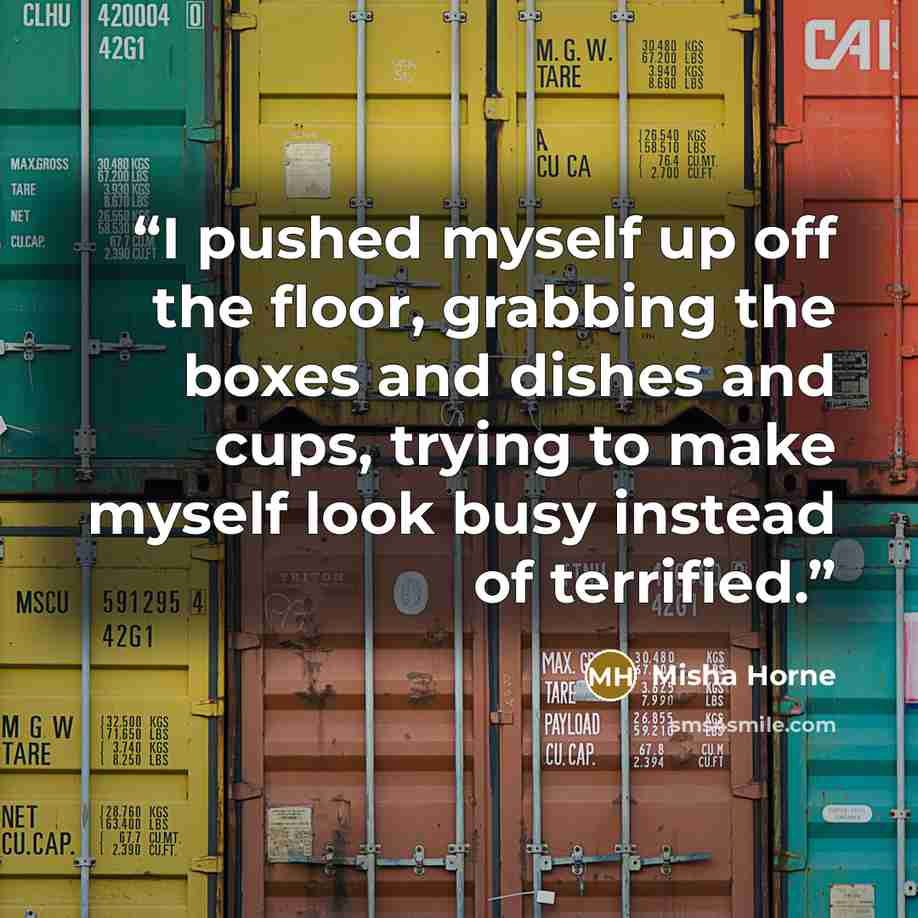 “I pushed myself up off the floor, grabbing the boxes and dishes and cups, trying to make myself look busy instead of terrified.” quote by Misha Horne