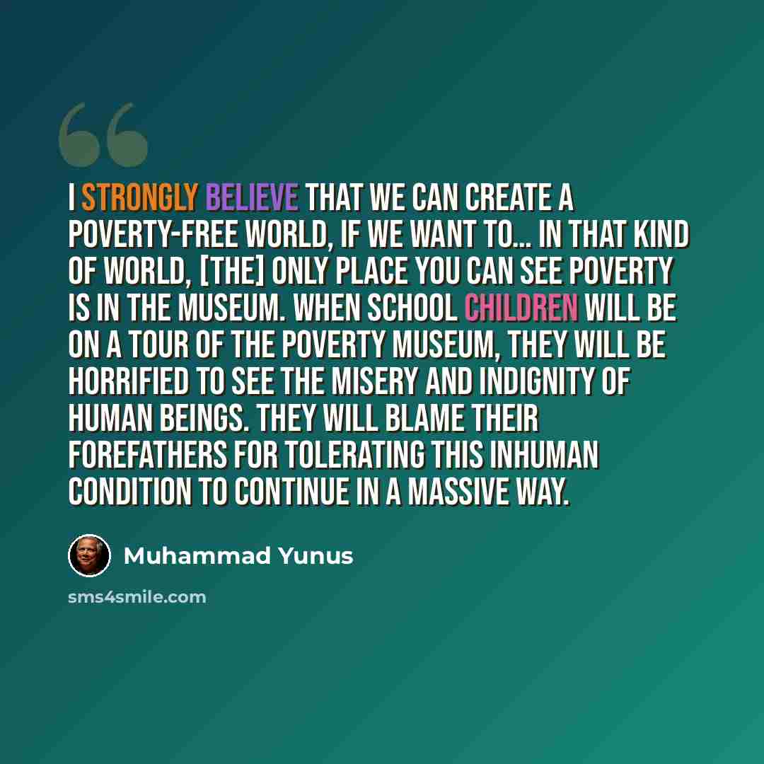 “I strongly believe that we can create a poverty-free world, if we want to… In that kind of world, [the] only place you can see poverty is in the museum. When school children will be on a tour of the poverty museum, they will be horrified to see the misery and indignity of human beings. They will…” quote by Muhammad Yunus