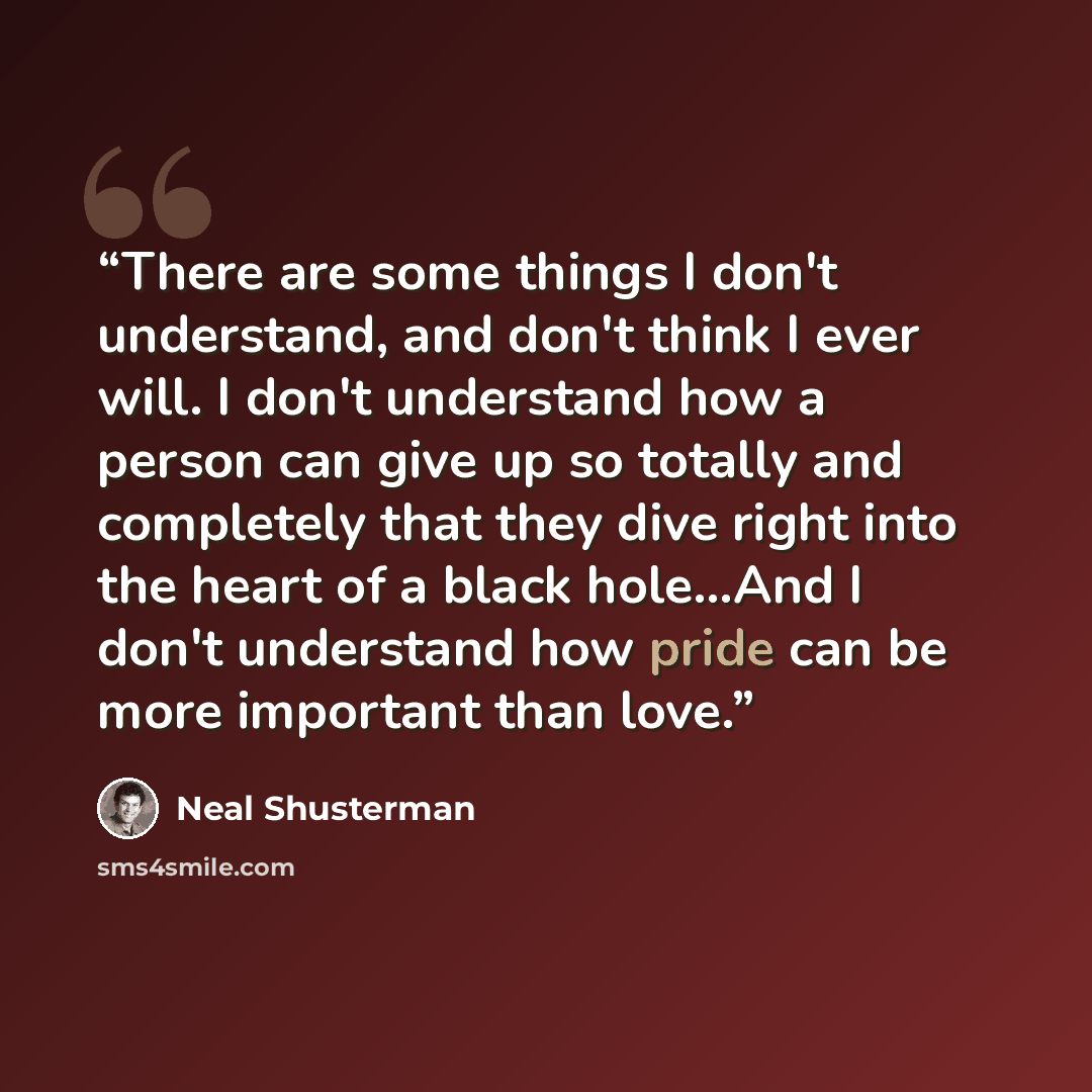 “There are some things I don't understand, and don't think I ever will. I don't understand how a person can give up so totally and completely that they dive right into the heart of a black hole...And I don't understand how pride can be more important than love.” quote by Neal Shusterman