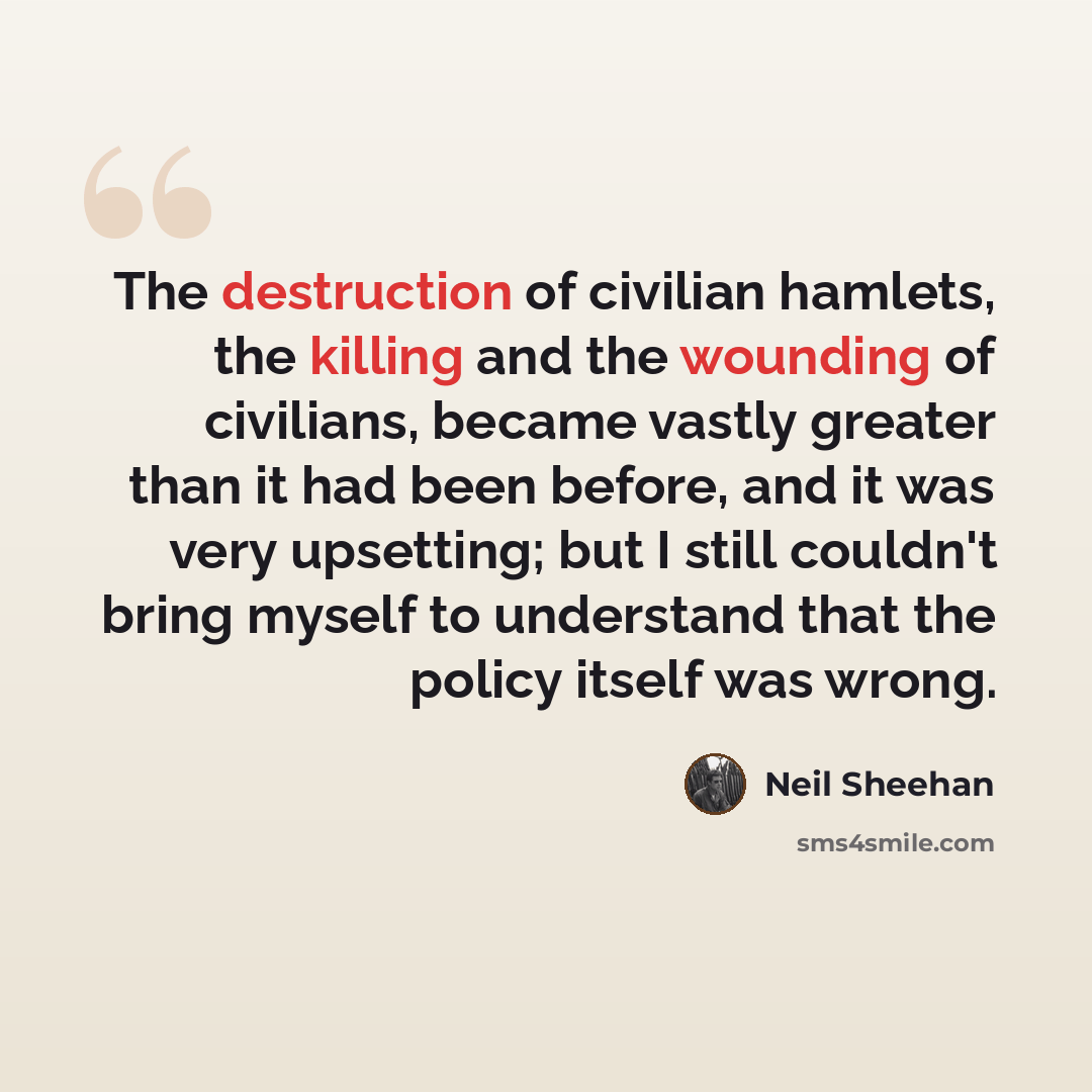 “The destruction of civilian hamlets, the killing and the wounding of civilians, became vastly greater than it had been before, and it was very upsetting; but I still couldn't bring myself to understand that the policy itself was wrong.” quote by Neil Sheehan