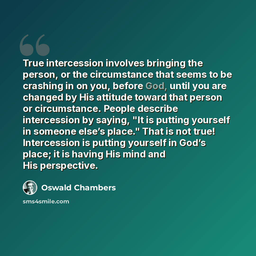 “True intercession involves bringing the person, or the circumstance that seems to be crashing in on you, before God, until you are changed by His attitude toward that person or circumstance. People describe intercession by saying, "It is putting yourself in someone else’s place." That is not true!…” quote by Oswald Chambers
