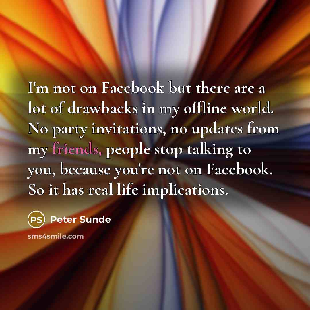 “I'm not on Facebook but there are a lot of drawbacks in my offline world. No party invitations, no updates from my friends, people stop talking to you, because you're not on Facebook. So it has real life implications.” quote by Peter Sunde