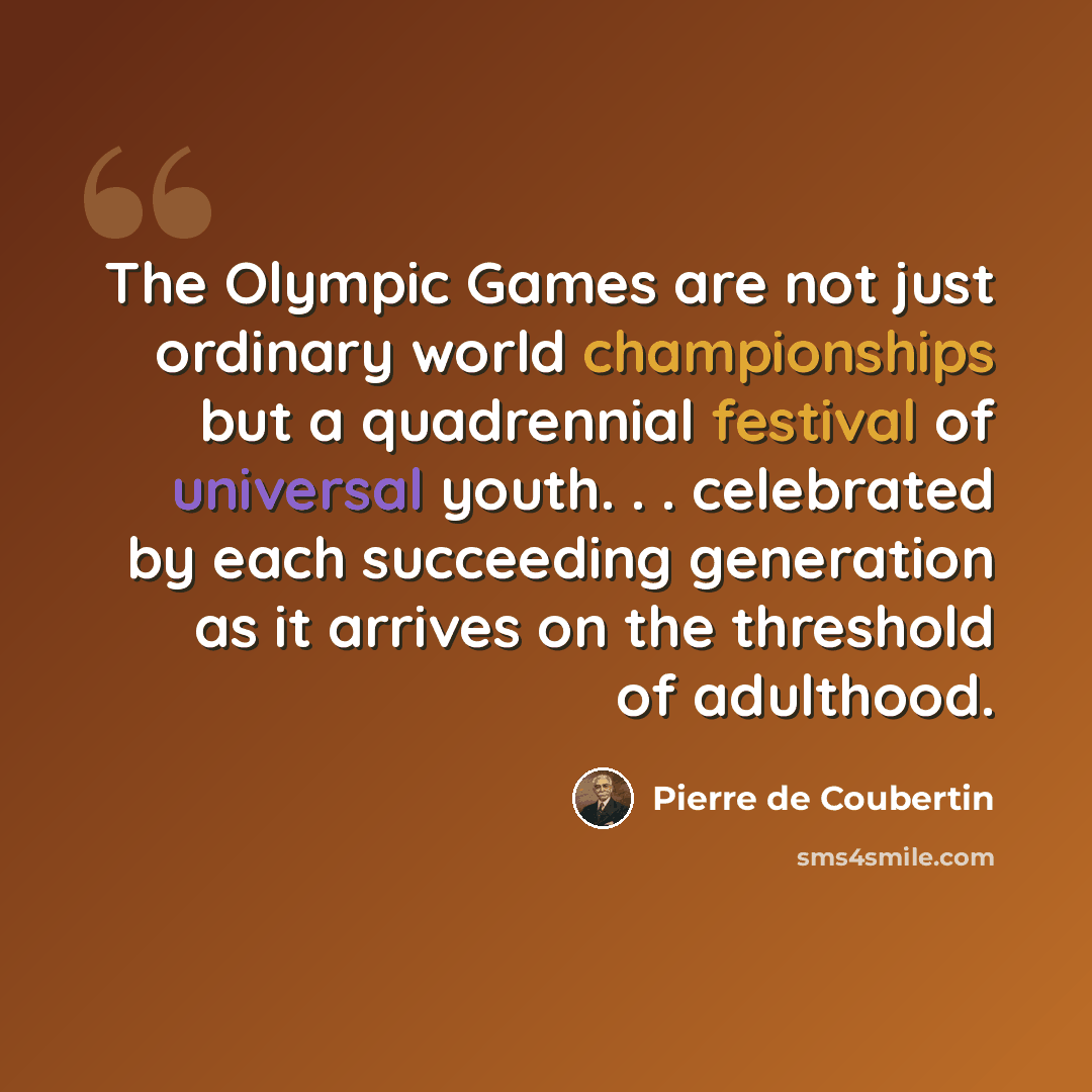 “The Olympic Games are not just ordinary world championships but a quadrennial festival of universal youth. . . celebrated by each succeeding generation as it arrives on the threshold of adulthood.” quote by Pierre de Coubertin