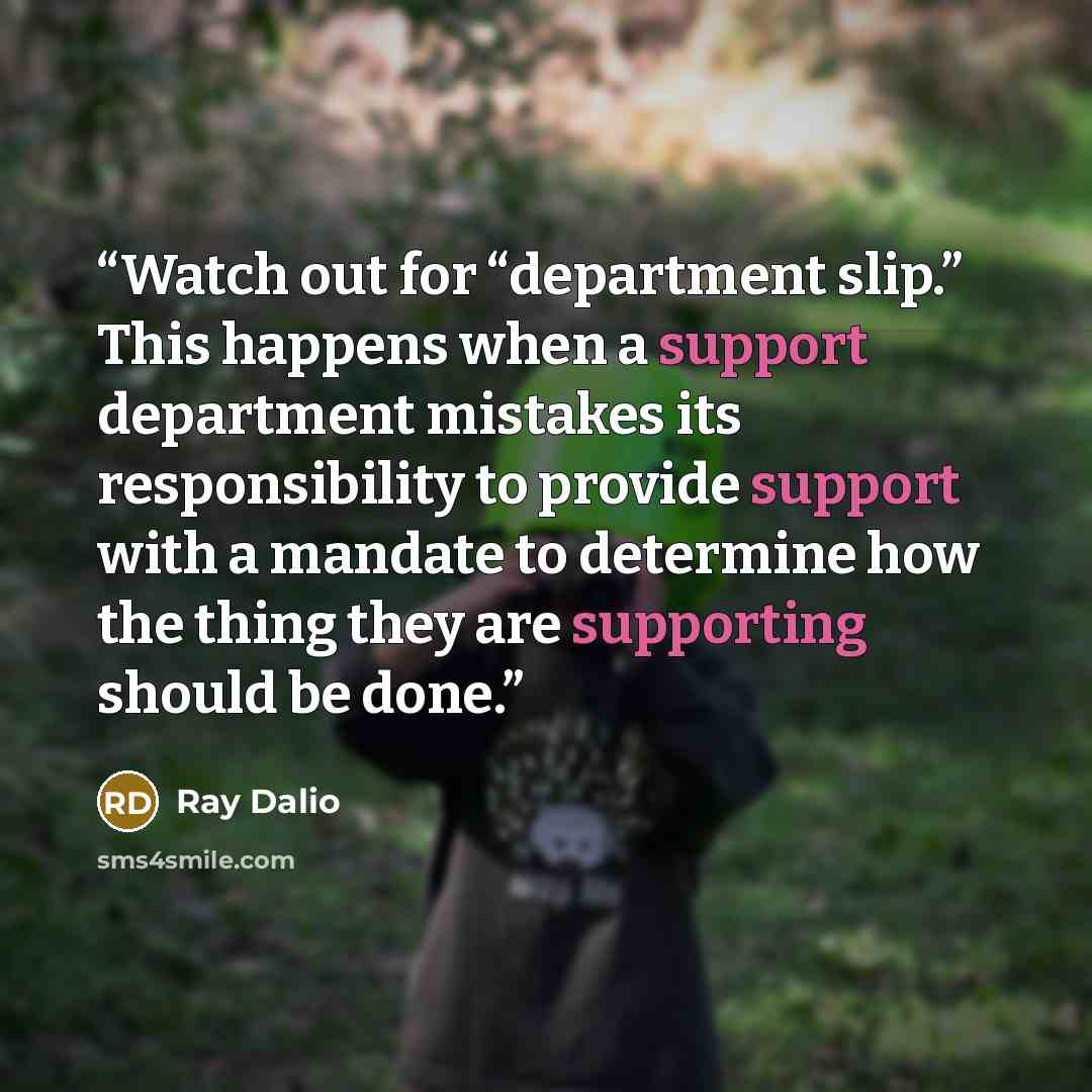 “Watch out for “department slip.” This happens when a support department mistakes its responsibility to provide support with a mandate to determine how the thing they are supporting should be done.” quote by Ray Dalio