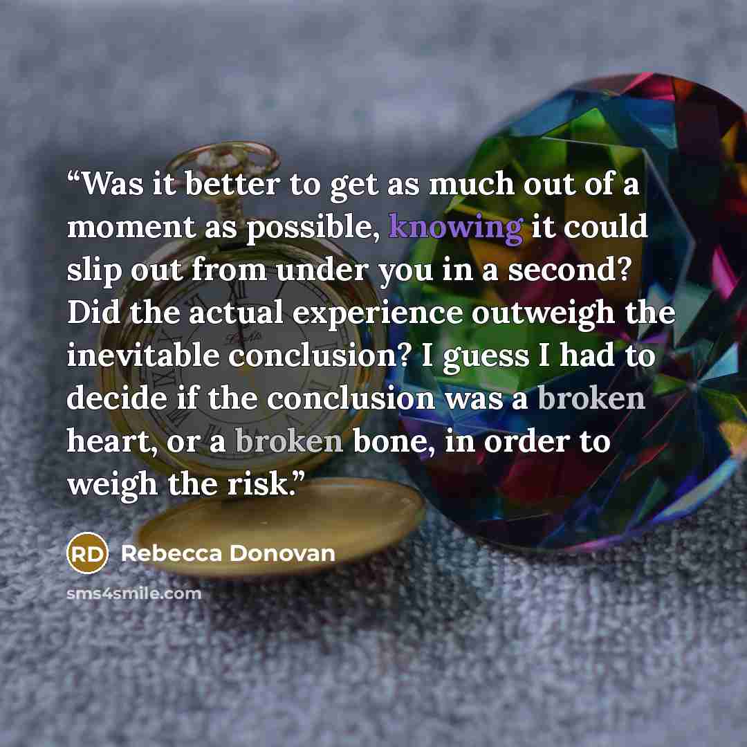 “Was it better to get as much out of a moment as possible, knowing it could slip out from under you in a second? Did the actual experience outweigh the inevitable conclusion? I guess I had to decide if the conclusion was a broken heart, or a broken bone, in order to weigh the risk.” quote by Rebecca Donovan