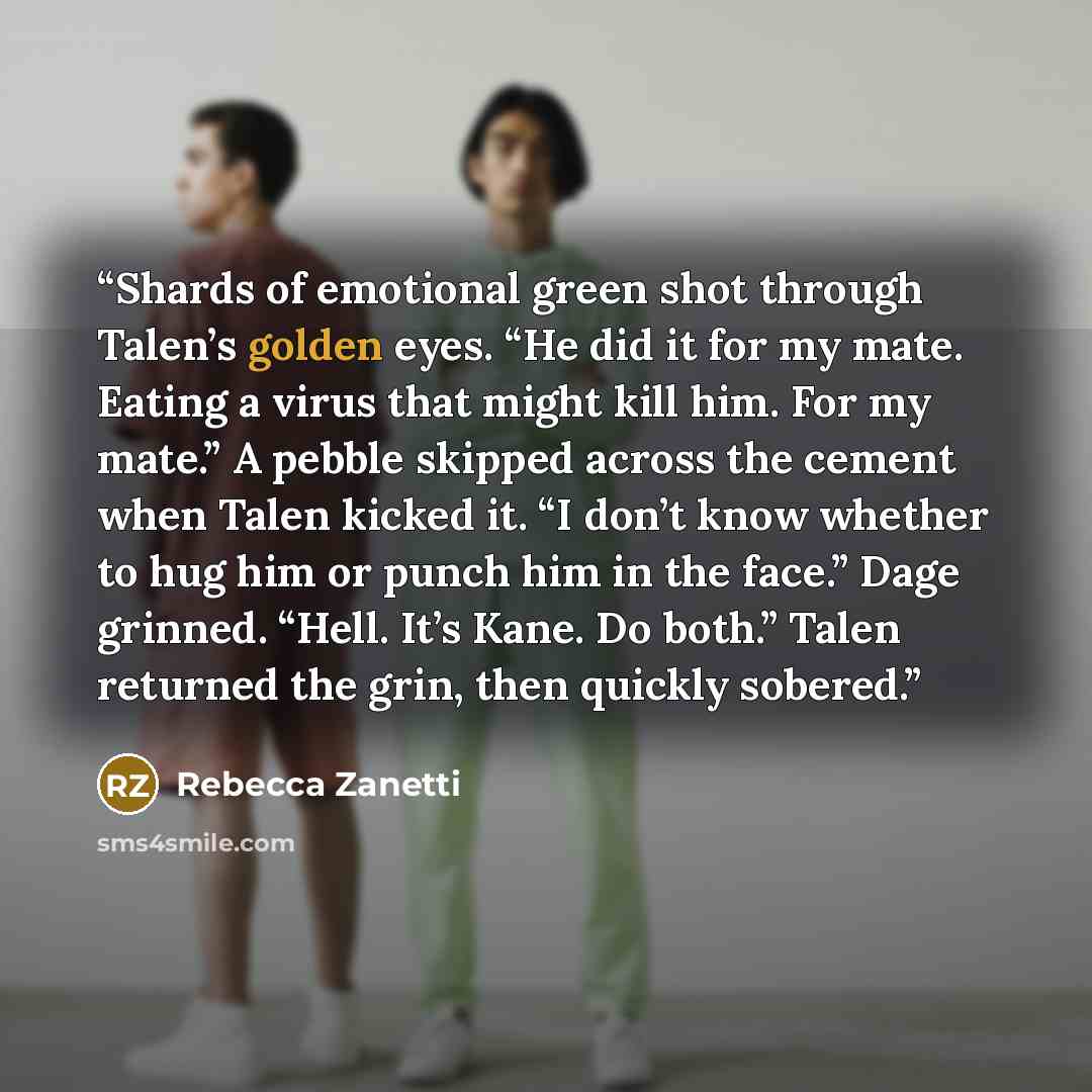 “Shards of emotional green shot through Talen’s golden eyes. “He did it for my mate. Eating a virus that might kill him. For my mate.” A pebble skipped across the cement when Talen kicked it. “I don’t know whether to hug him or punch him in the face.” Dage grinned. “Hell. It’s Kane. Do both.” Talen…” quote by Rebecca Zanetti