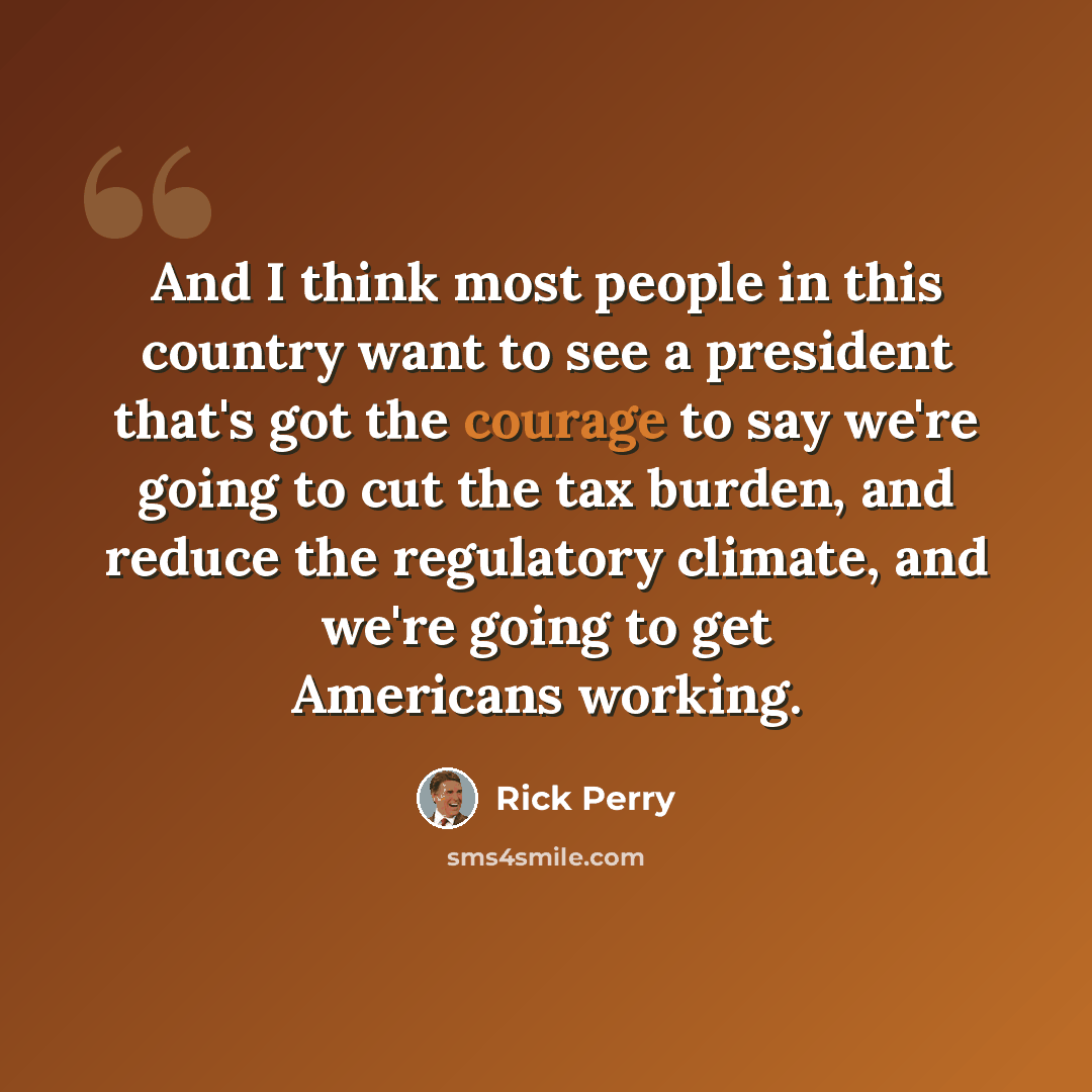 “And I think most people in this country want to see a president that's got the courage to say we're going to cut the tax burden, and reduce the regulatory climate, and we're going to get Americans working.” quote by Rick Perry