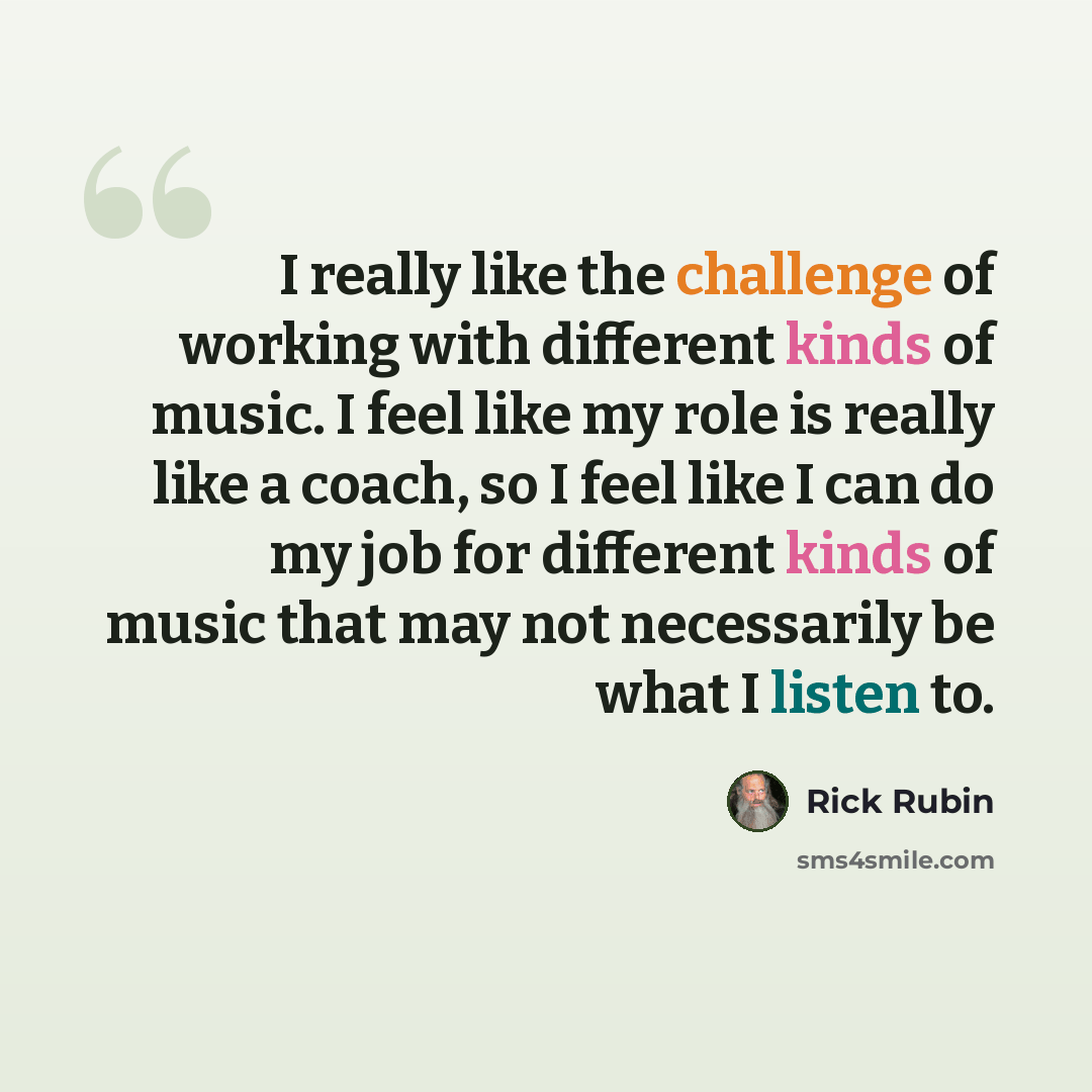“I really like the challenge of working with different kinds of music. I feel like my role is really like a coach, so I feel like I can do my job for different kinds of music that may not necessarily be what I listen to.” quote by Rick Rubin