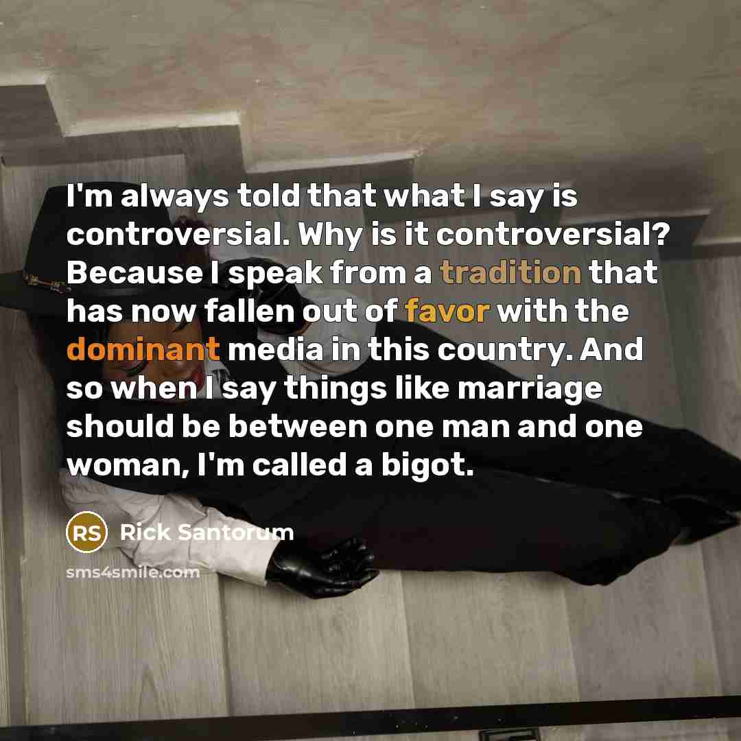 “I'm always told that what I say is controversial. Why is it controversial? Because I speak from a tradition that has now fallen out of favor with the dominant media in this country. And so when I say things like marriage should be between one man and one woman, I'm called a bigot.” quote by Rick Santorum