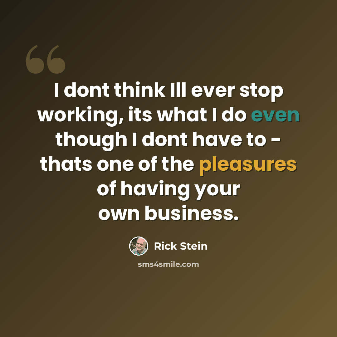“I dont think Ill ever stop working, its what I do even though I dont have to - thats one of the pleasures of having your own business.” quote by Rick Stein