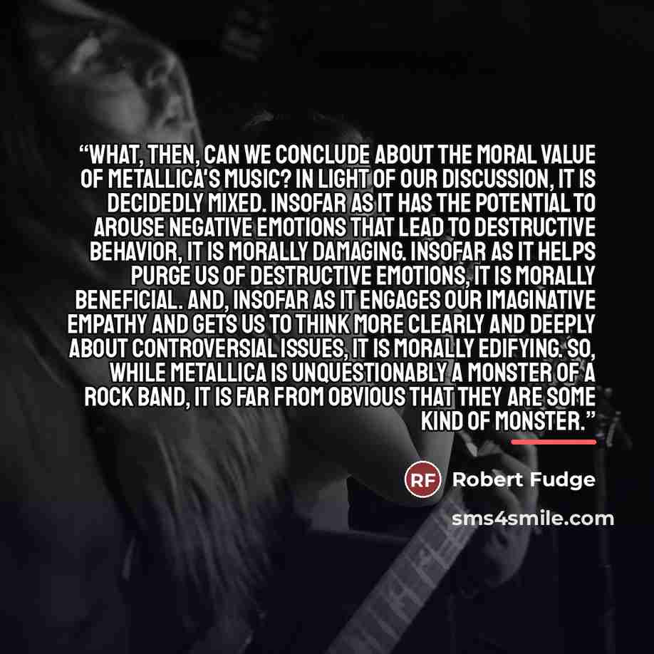 “What, then, can we conclude about the moral value of Metallica's music? In light of our discussion, it is decidedly mixed. Insofar as it has the potential to arouse negative emotions that lead to destructive behavior, it is morally damaging. Insofar as it helps purge us of destructive emotions, it…” quote by Robert Fudge