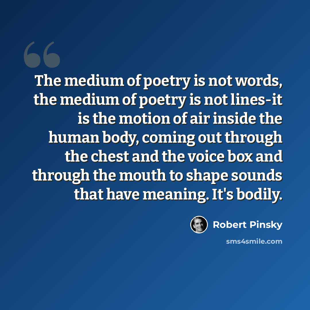 “The medium of poetry is not words, the medium of poetry is not lines-it is the motion of air inside the human body, coming out through the chest and the voice box and through the mouth to shape sounds that have meaning. It's bodily.” quote by Robert Pinsky