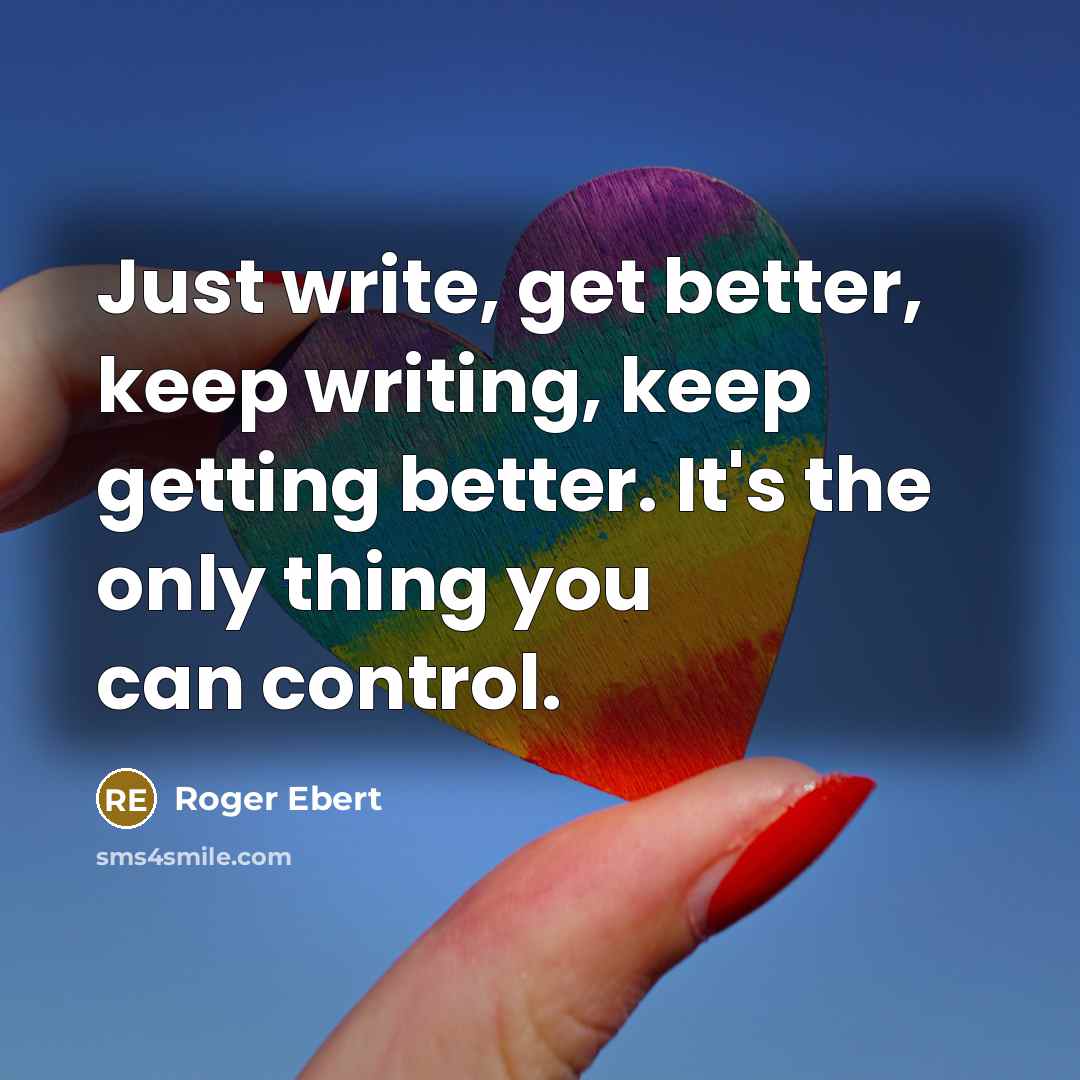 “Just write, get better, keep writing, keep getting better. It's the only thing you can control.” quote by Roger Ebert