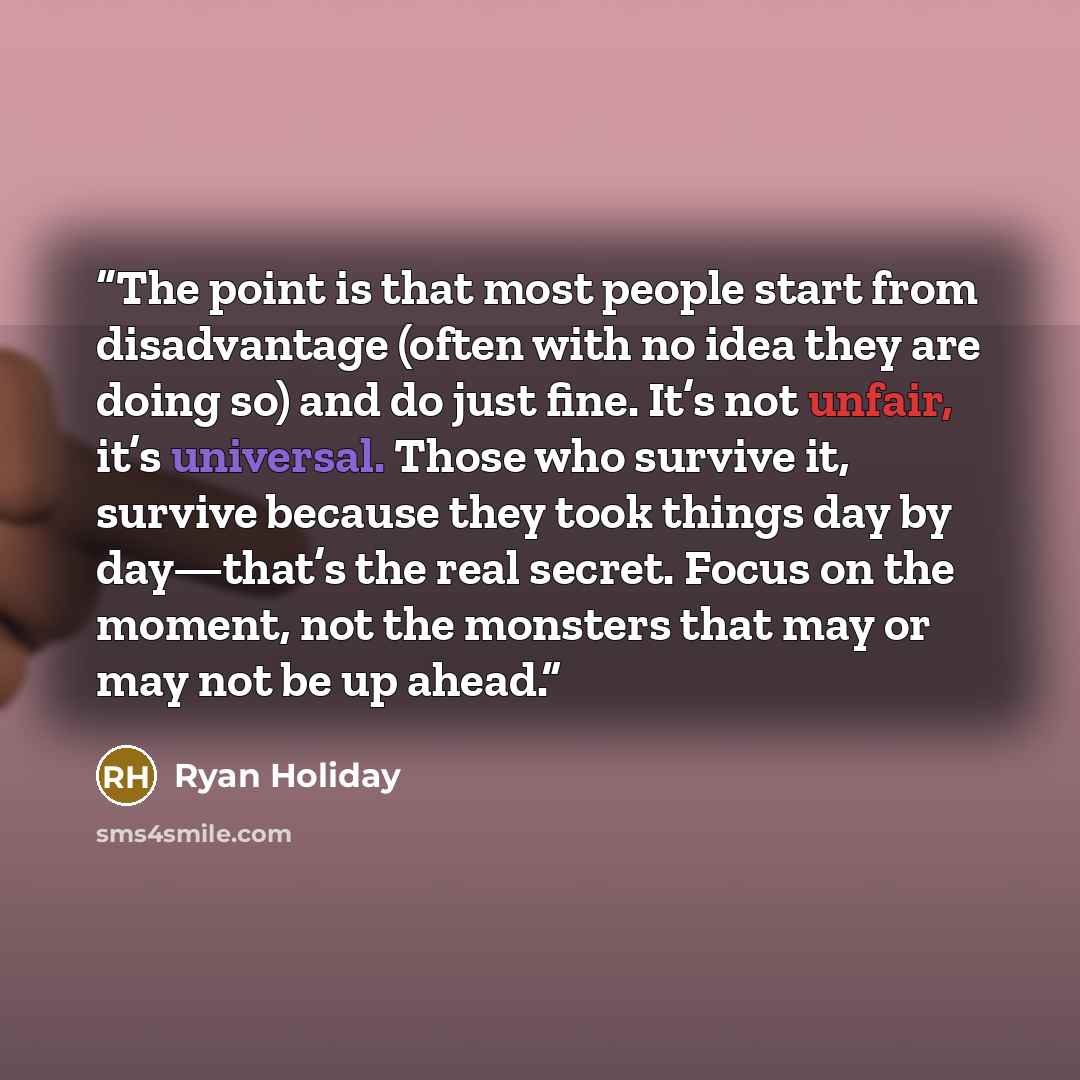 “The point is that most people start from disadvantage (often with no idea they are doing so) and do just fine. It’s not unfair, it’s universal. Those who survive it, survive because they took things day by day—that’s the real secret. Focus on the moment, not the monsters that may or may not be up…” quote by Ryan Holiday