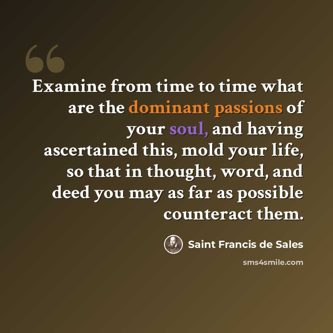 “Examine from time to time what are the dominant passions of your soul, and having ascertained this, mold your life, so that in thought, word, and deed you may as far as possible counteract them.” quote by Saint Francis de Sales
