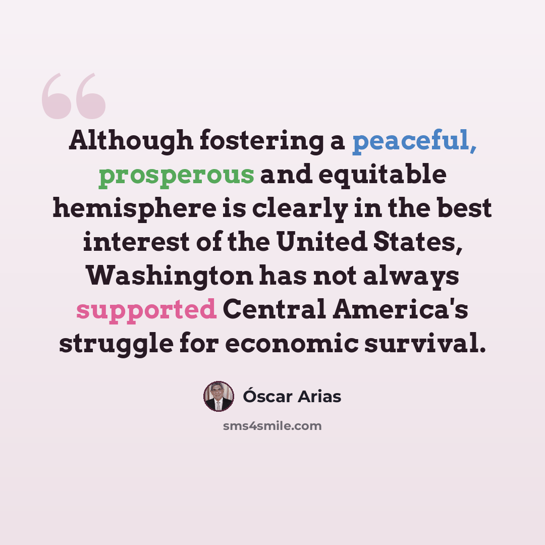“Although fostering a peaceful, prosperous and equitable hemisphere is clearly in the best interest of the United States, Washington has not always supported Central America's struggle for economic survival.” quote by Óscar Arias