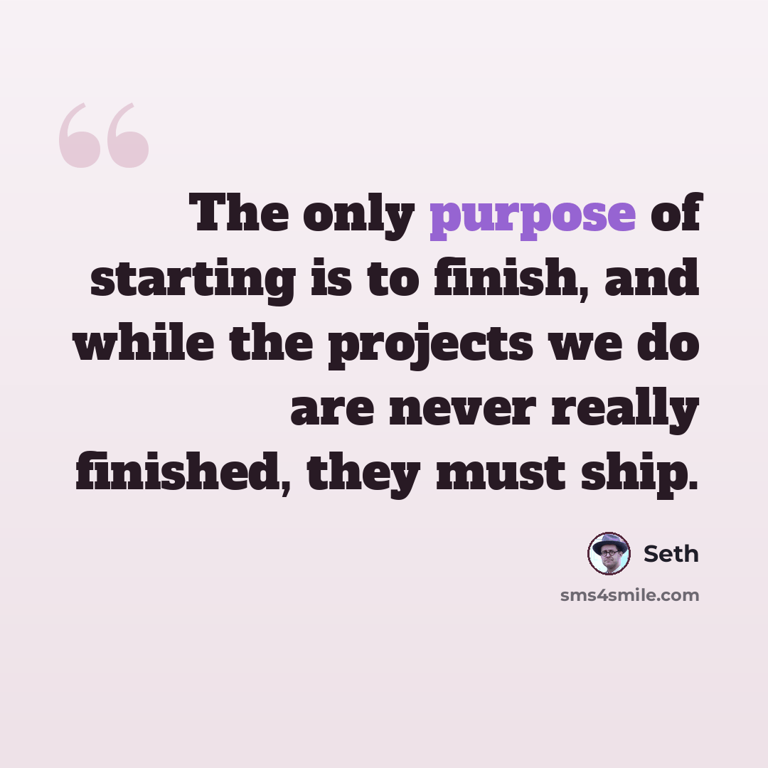 “The only purpose of starting is to finish, and while the projects we do are never really finished, they must ship.” quote by Seth