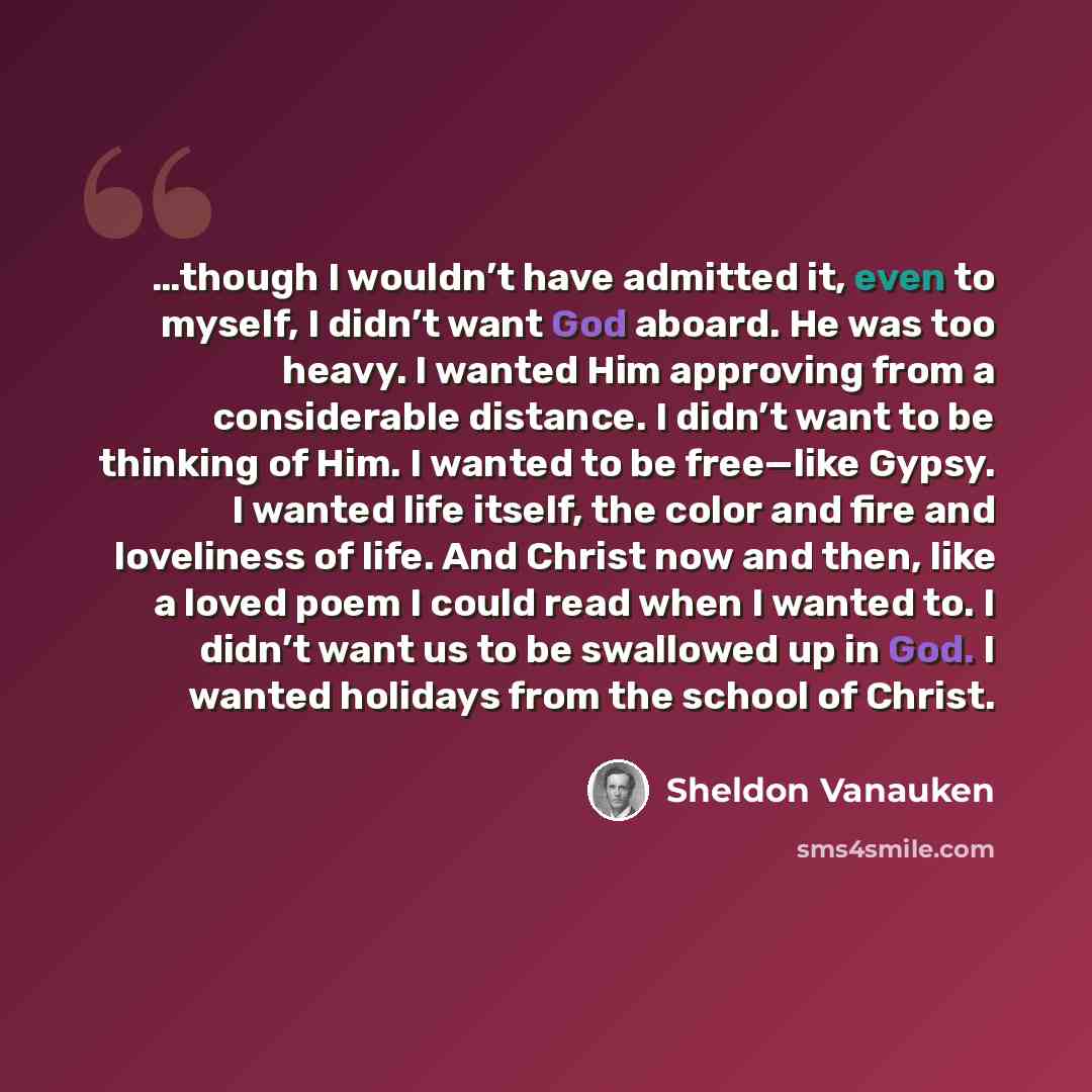“…though I wouldn’t have admitted it, even to myself, I didn’t want God aboard. He was too heavy. I wanted Him approving from a considerable distance. I didn’t want to be thinking of Him. I wanted to be free—like Gypsy. I wanted life itself, the color and fire and loveliness of life. And Christ now…” quote by Sheldon Vanauken