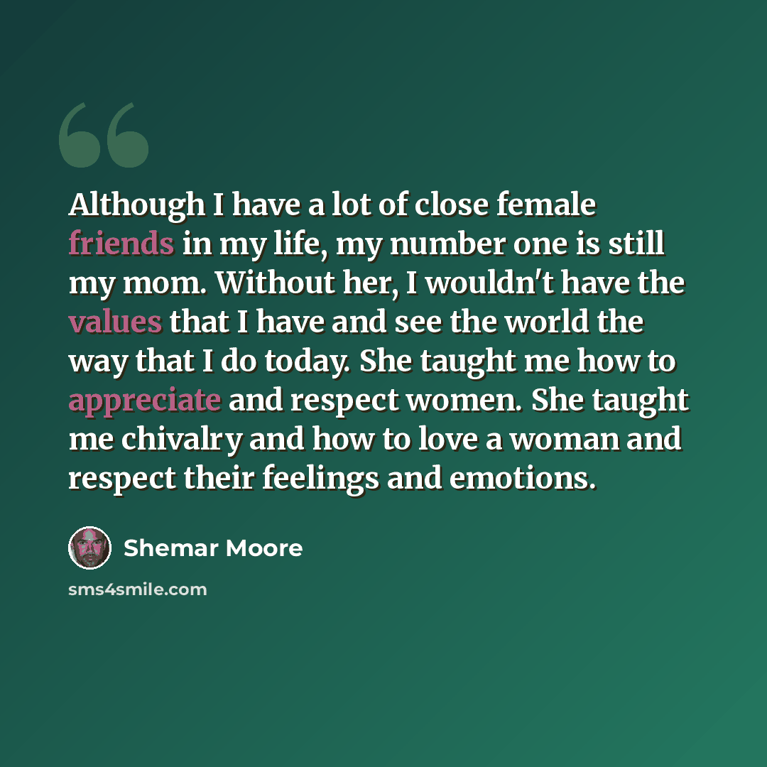 “Although I have a lot of close female friends in my life, my number one is still my mom. Without her, I wouldn't have the values that I have and see the world the way that I do today. She taught me how to appreciate and respect women. She taught me chivalry and how to love a woman and respect…” quote by Shemar Moore