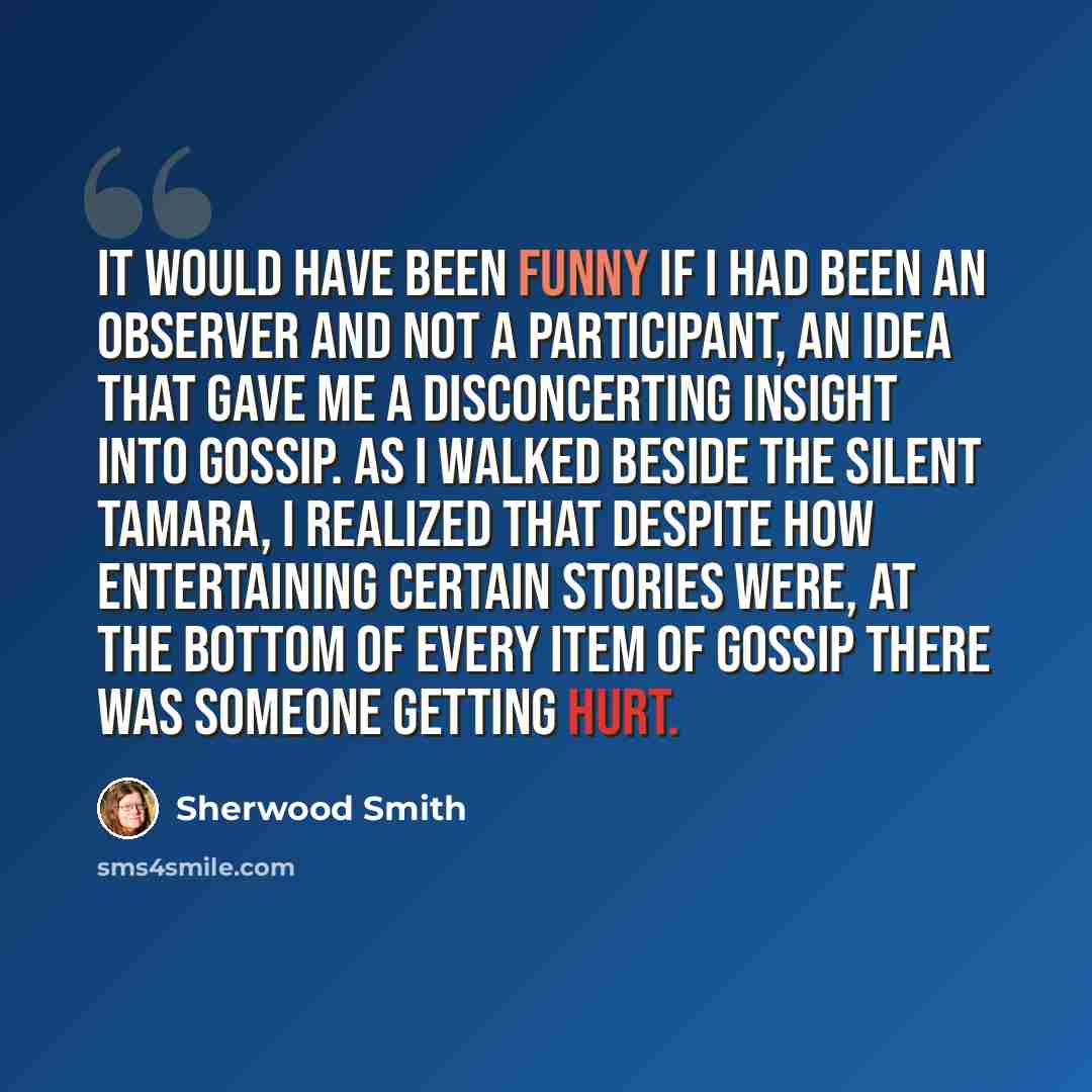 “It would have been funny if I had been an observer and not a participant, an idea that gave me a disconcerting insight into gossip. As I walked beside the silent Tamara, I realized that despite how entertaining certain stories were, at the bottom of every item of gossip there was someone getting…” quote by Sherwood Smith