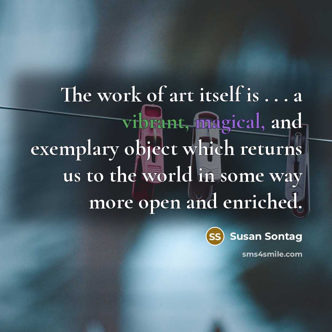“The work of art itself is . . . a vibrant, magical, and exemplary object which returns us to the world in some way more open and enriched.” quote by Susan Sontag