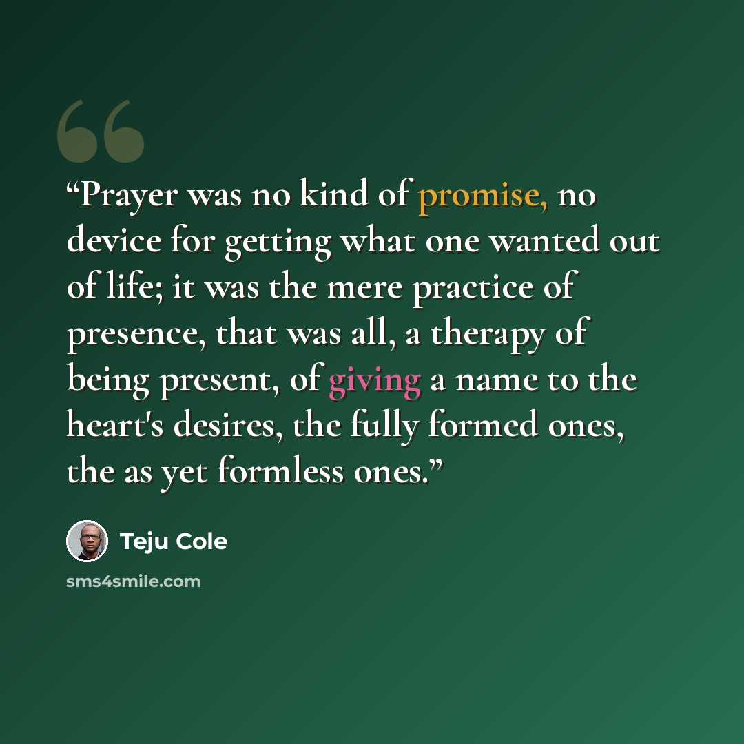 “Prayer was no kind of promise, no device for getting what one wanted out of life; it was the mere practice of presence, that was all, a therapy of being present, of giving a name to the heart's desires, the fully formed ones, the as yet formless ones.” quote by Teju Cole