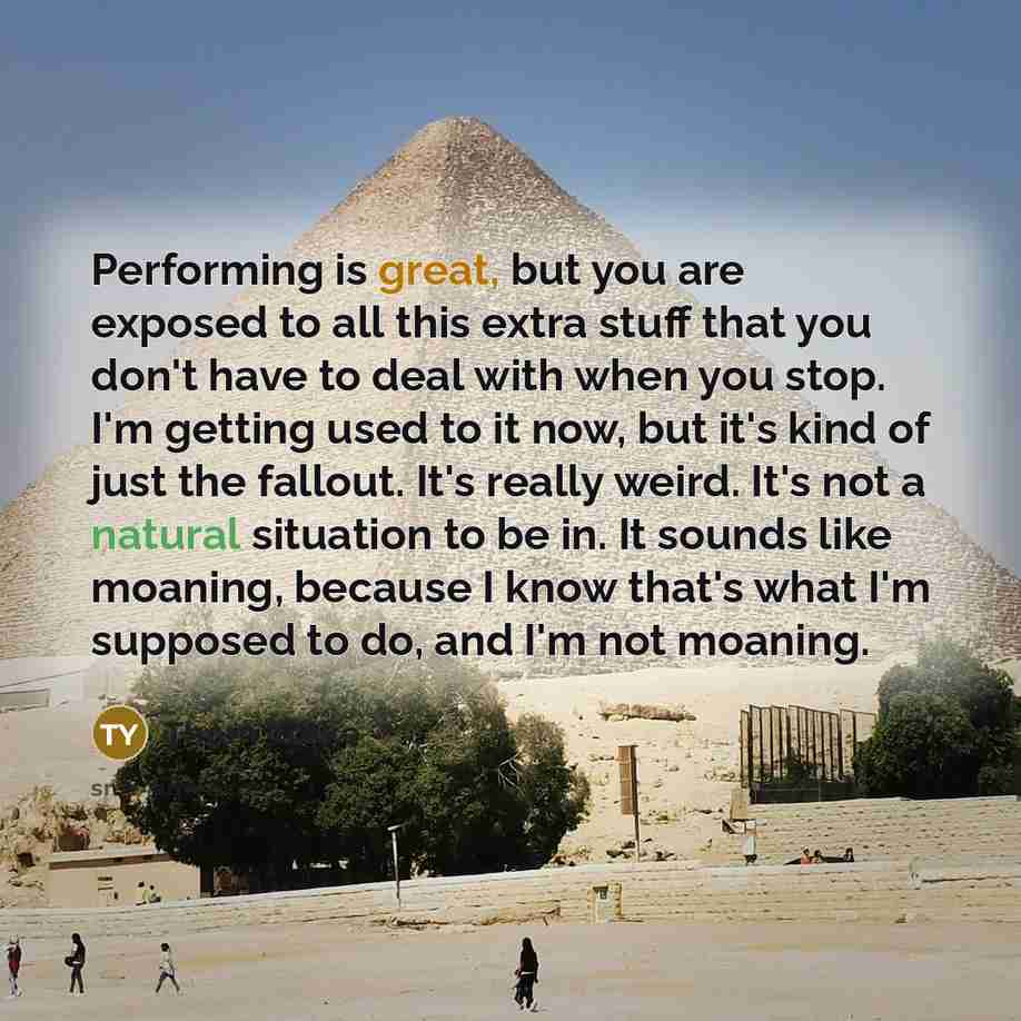 “Performing is great, but you are exposed to all this extra stuff that you don't have to deal with when you stop. I'm getting used to it now, but it's kind of just the fallout. It's really weird. It's not a natural situation to be in. It sounds like moaning, because I know that's what I'm supposed…” quote by Thom Yorke