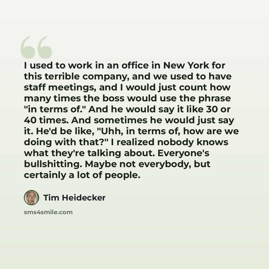 “I used to work in an office in New York for this terrible company, and we used to have staff meetings, and I would just count how many times the boss would use the phrase "in terms of." And he would say it like 30 or 40 times. And sometimes he would just say it. He'd be like, "Uhh, in terms of…” quote by Tim Heidecker