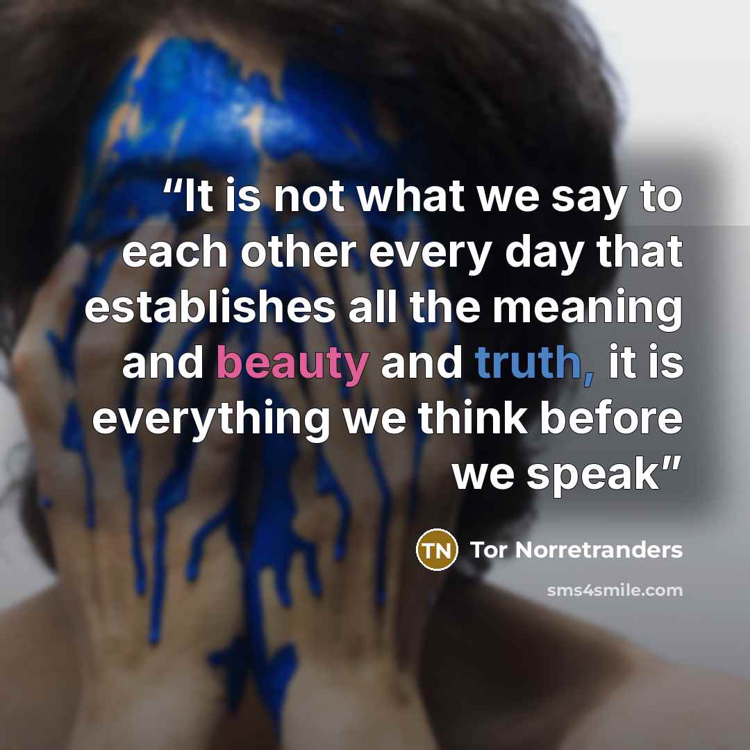 “It is not what we say to each other every day that establishes all the meaning and beauty and truth, it is everything we think before we speak” quote by Tor Norretranders