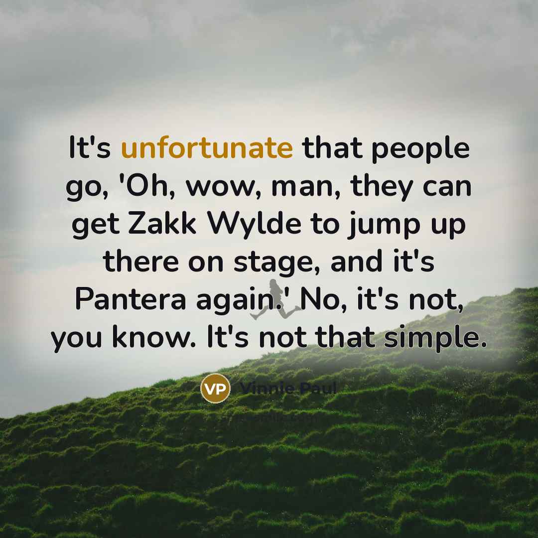 “It's unfortunate that people go, 'Oh, wow, man, they can get Zakk Wylde to jump up there on stage, and it's Pantera again.' No, it's not, you know. It's not that simple.” quote by Vinnie Paul