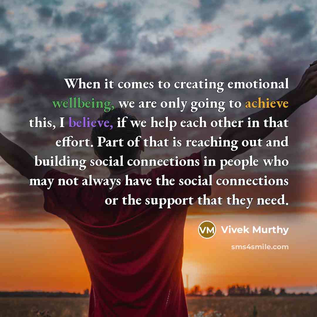 “When it comes to creating emotional wellbeing, we are only going to achieve this, I believe, if we help each other in that effort. Part of that is reaching out and building social connections in people who may not always have the social connections or the support that they need.” quote by Vivek Murthy
