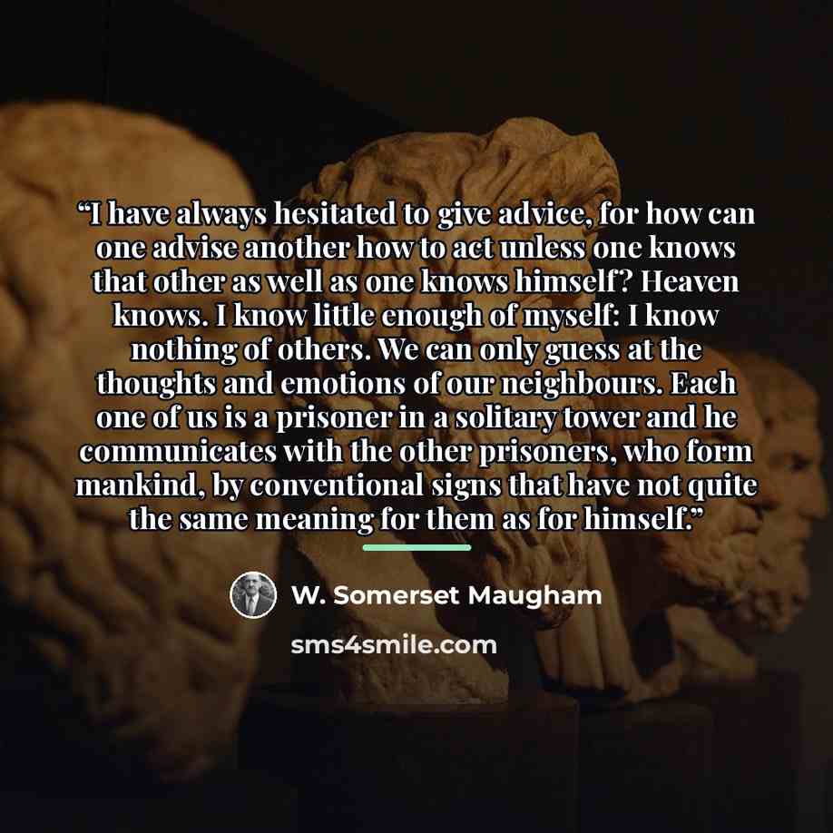 “I have always hesitated to give advice, for how can one advise another how to act unless one knows that other as well as one knows himself? Heaven knows. I know little enough of myself: I know nothing of others. We can only guess at the thoughts and emotions of our neighbours. Each one of us is a…” quote by W. Somerset Maugham