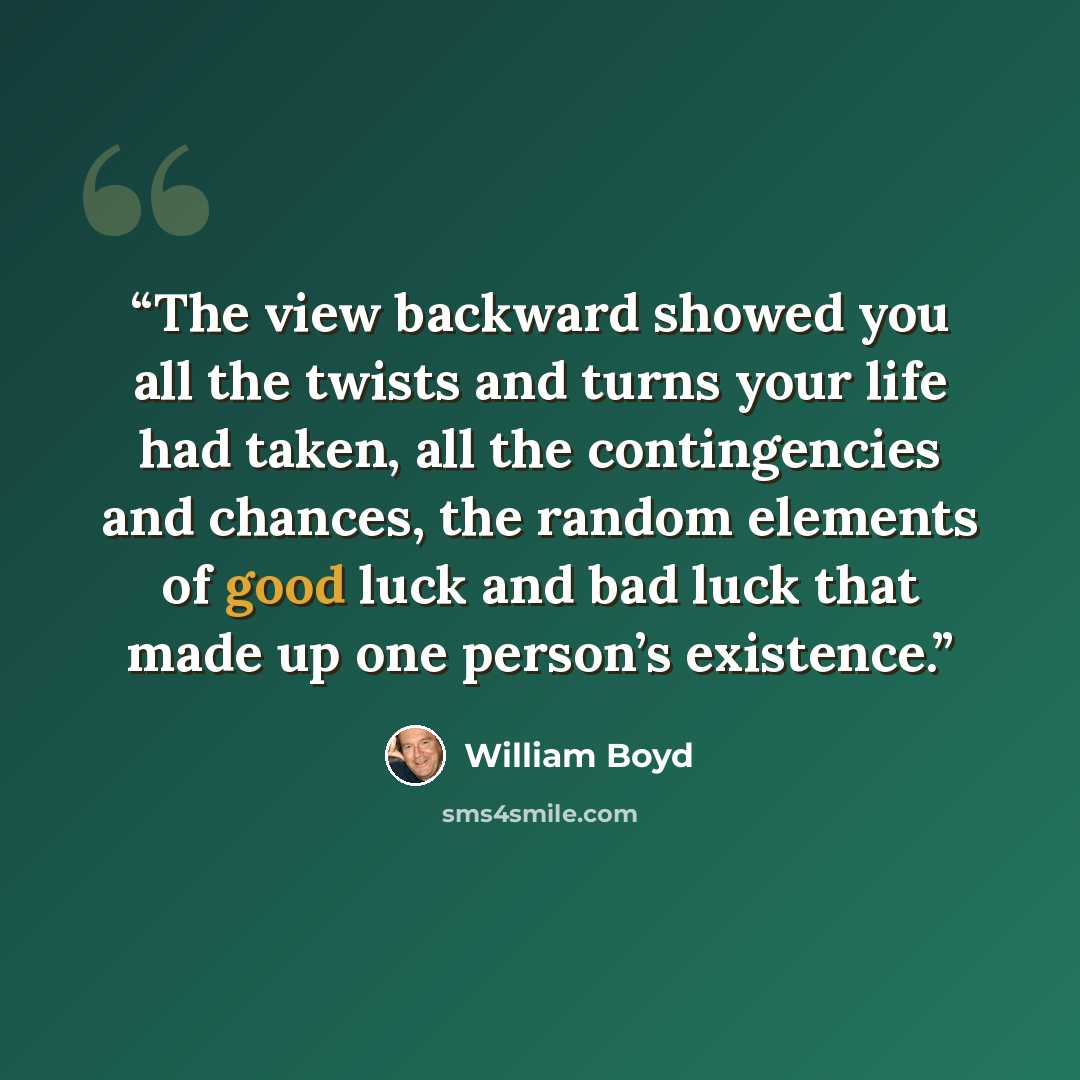 “The view backward showed you all the twists and turns your life had taken, all the contingencies and chances, the random elements of good luck and bad luck that made up one person’s existence.” quote by William Boyd