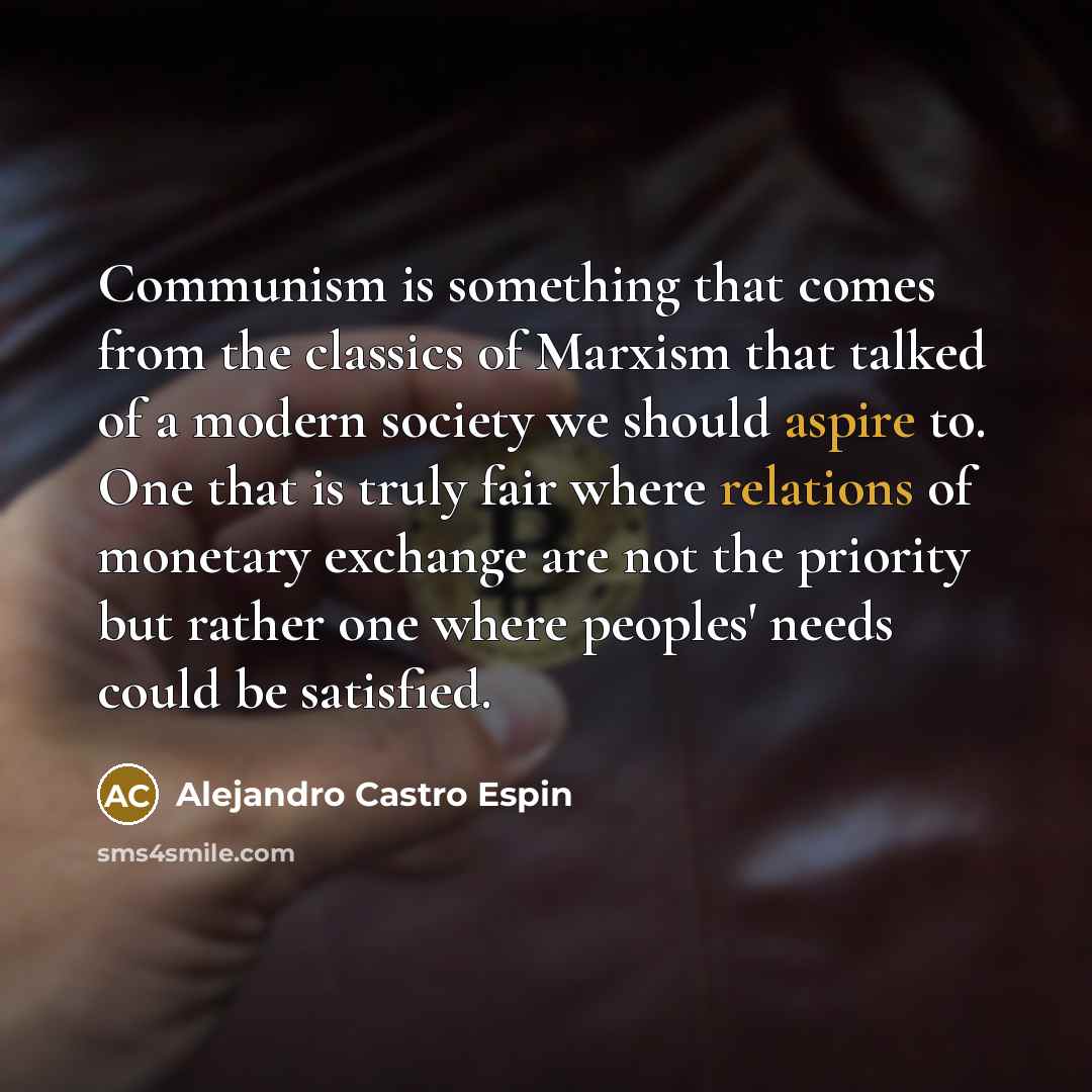 “Communism is something that comes from the classics of Marxism that talked of a modern society we should aspire to. One that is truly fair where relations of monetary exchange are not the priority but rather one where peoples' needs could be satisfied.” quote by Alejandro Castro Espin
