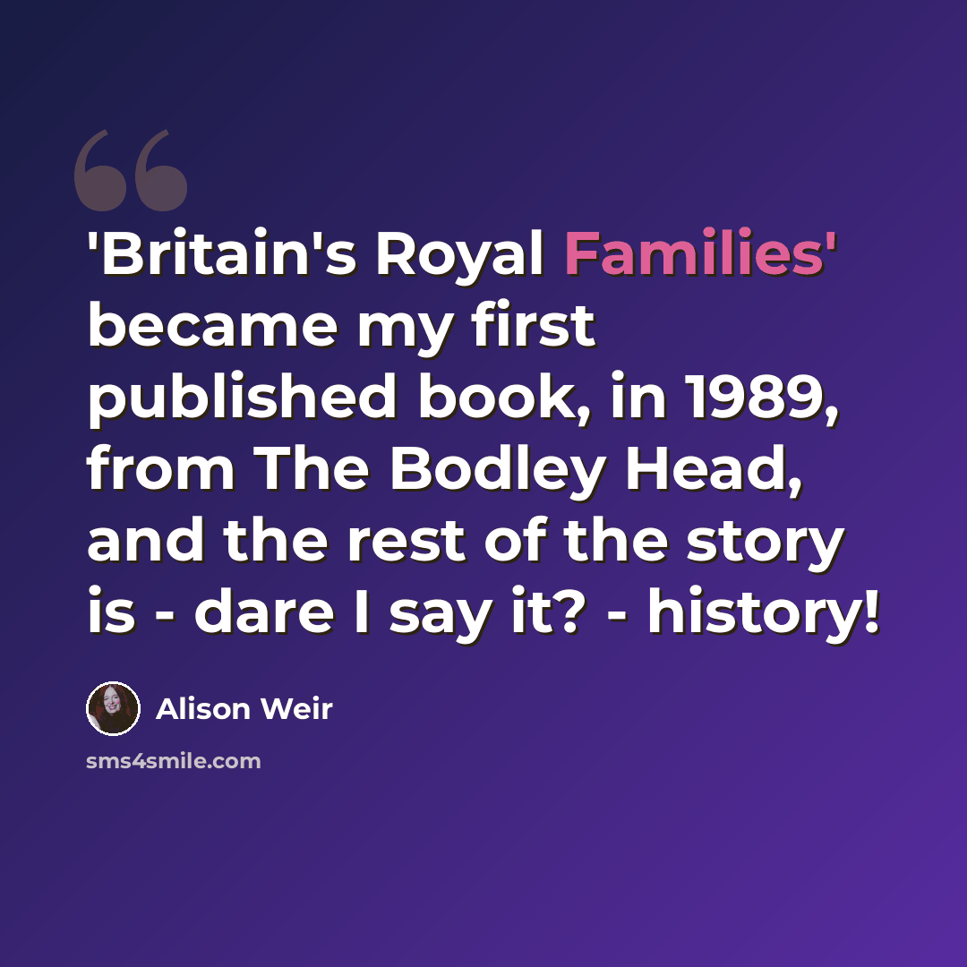 “'Britain's Royal Families' became my first published book, in 1989, from The Bodley Head, and the rest of the story is - dare I say it? - history!” quote by Alison Weir