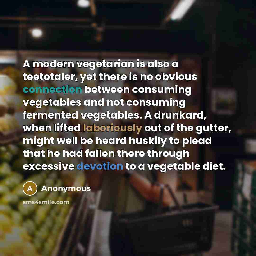 “A modern vegetarian is also a teetotaler, yet there is no obvious connection between consuming vegetables and not consuming fermented vegetables. A drunkard, when lifted laboriously out of the gutter, might well be heard huskily to plead that he had fallen there through excessive devotion to a…” quote by Anonymous