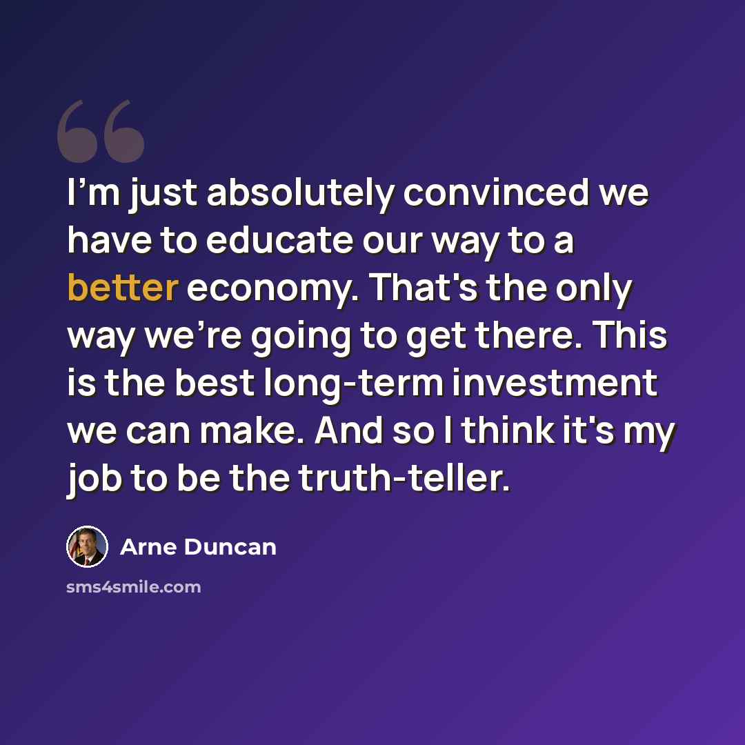 “I'm just absolutely convinced we have to educate our way to a better economy. That's the only way we're going to get there. This is the best long-term investment we can make. And so I think it's my job to be the truth-teller.” quote by Arne Duncan