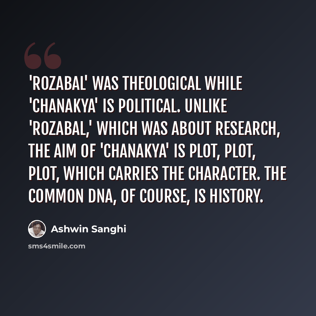 “'Rozabal' was theological while 'Chanakya' is political. Unlike 'Rozabal,' which was about research, the aim of 'Chanakya' is plot, plot, plot, which carries the character. The common DNA, of course, is history.” quote by Ashwin Sanghi