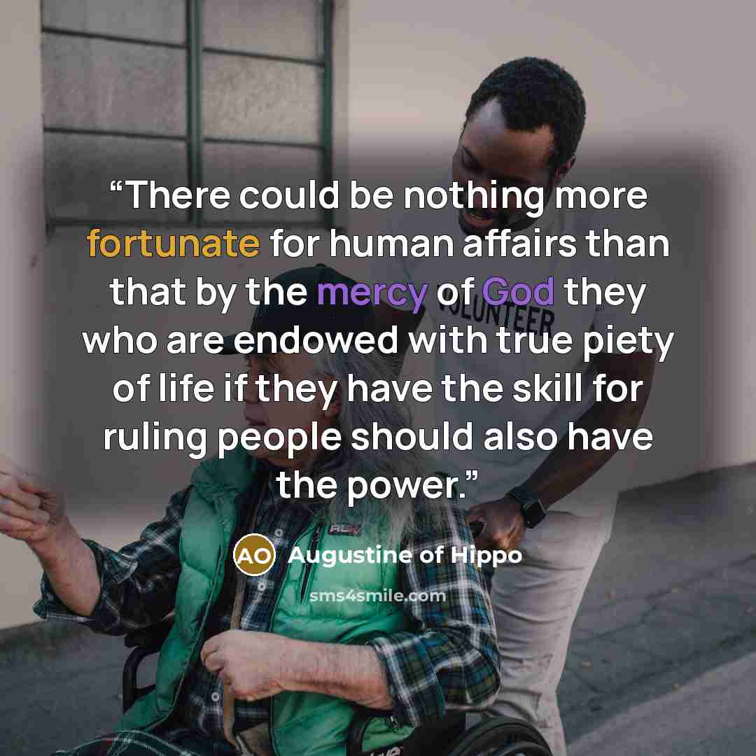 “There could be nothing more fortunate for human affairs than that by the mercy of God they who are endowed with true piety of life if they have the skill for ruling people should also have the power.” quote by Augustine of Hippo