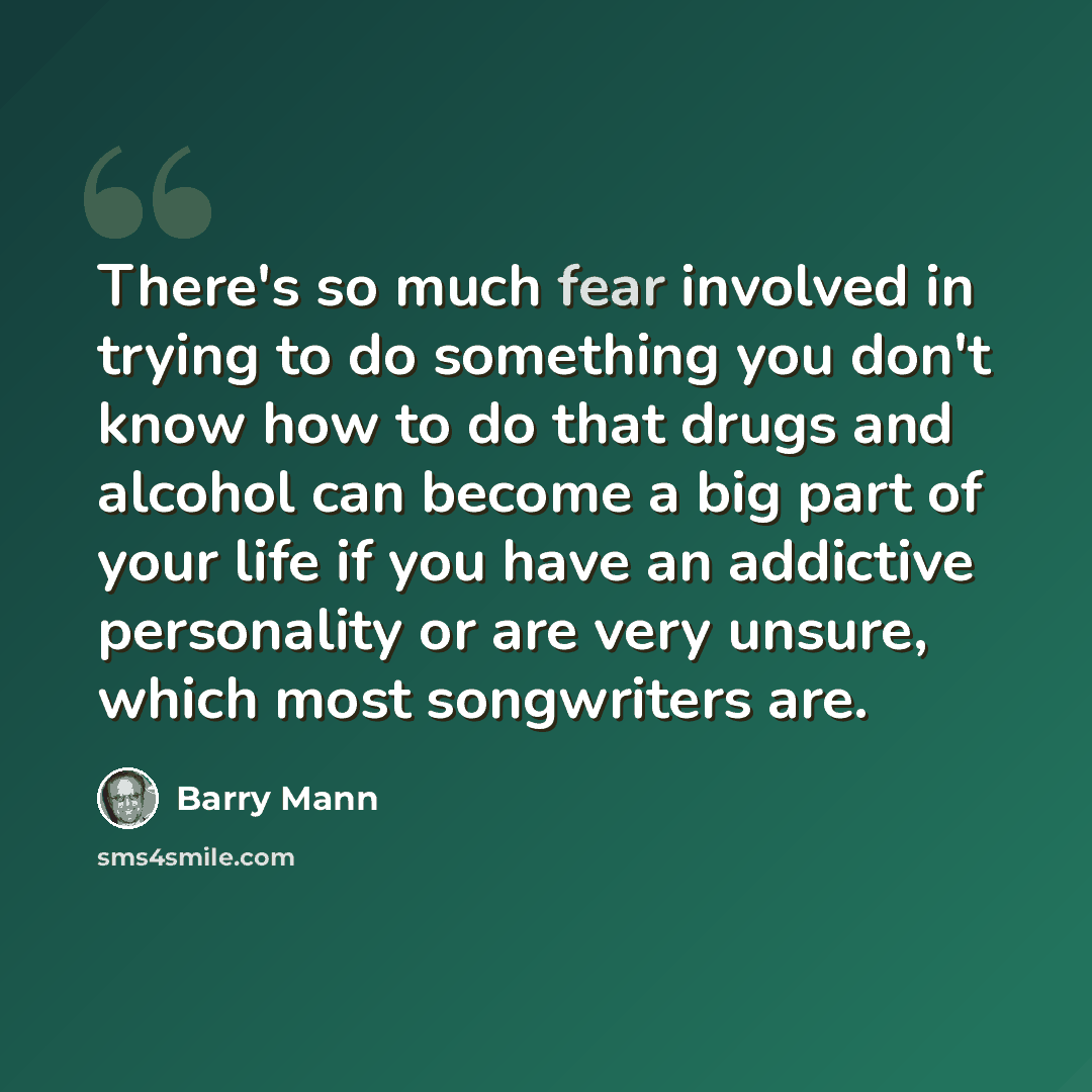 “There's so much fear involved in trying to do something you don't know how to do that drugs and alcohol can become a big part of your life if you have an addictive personality or are very unsure, which most songwriters are.” quote by Barry Mann